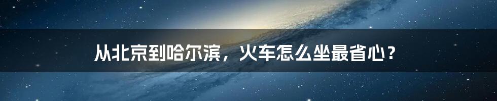 从北京到哈尔滨，火车怎么坐最省心？