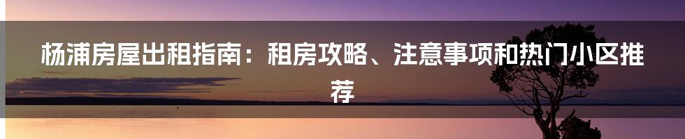 杨浦房屋出租指南：租房攻略、注意事项和热门小区推荐