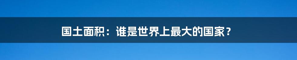 国土面积：谁是世界上最大的国家？