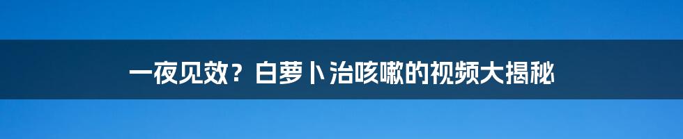 一夜见效？白萝卜治咳嗽的视频大揭秘