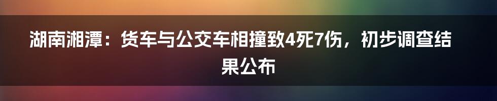 湖南湘潭：货车与公交车相撞致4死7伤，初步调查结果公布