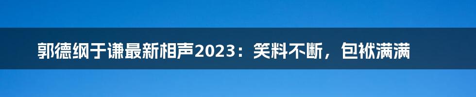 郭德纲于谦最新相声2023：笑料不断，包袱满满