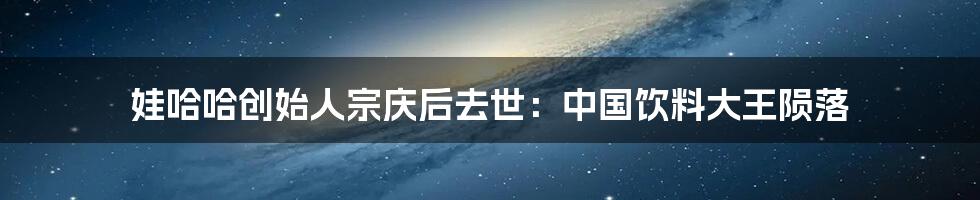 娃哈哈创始人宗庆后去世：中国饮料大王陨落