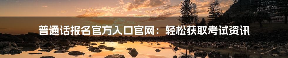 普通话报名官方入口官网：轻松获取考试资讯