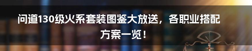 问道130级火系套装图鉴大放送，各职业搭配方案一览！