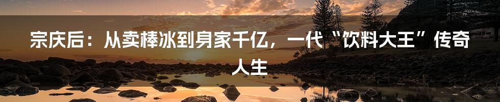 宗庆后：从卖棒冰到身家千亿，一代“饮料大王”传奇人生