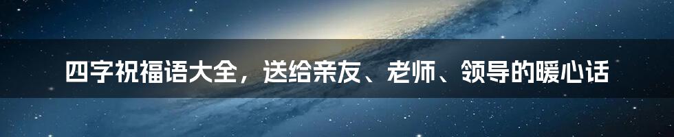 四字祝福语大全，送给亲友、老师、领导的暖心话