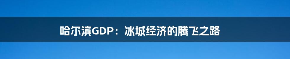 哈尔滨GDP：冰城经济的腾飞之路