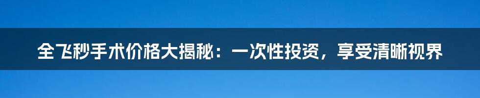 全飞秒手术价格大揭秘：一次性投资，享受清晰视界