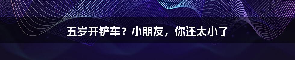 五岁开铲车？小朋友，你还太小了