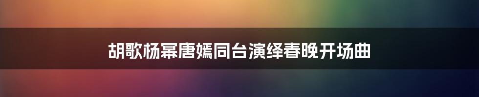 胡歌杨幂唐嫣同台演绎春晚开场曲