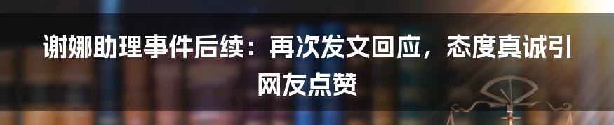 谢娜助理事件后续：再次发文回应，态度真诚引网友点赞