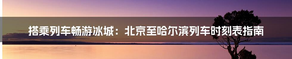 搭乘列车畅游冰城：北京至哈尔滨列车时刻表指南