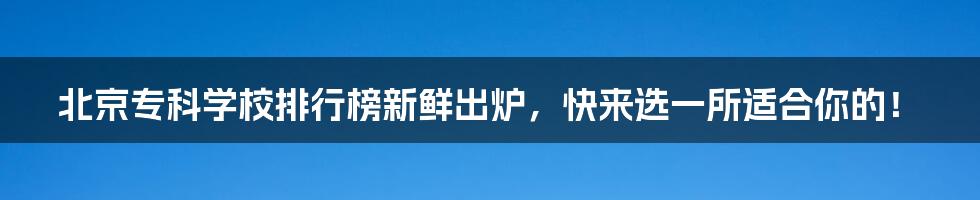 北京专科学校排行榜新鲜出炉，快来选一所适合你的！