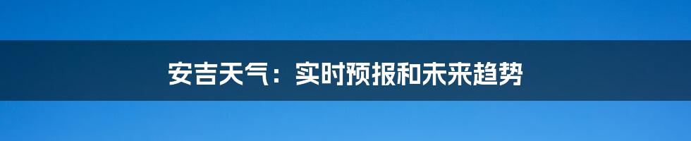 安吉天气：实时预报和未来趋势