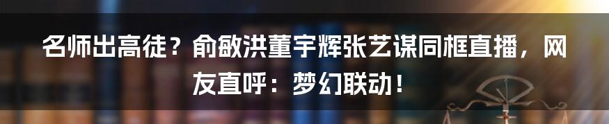 名师出高徒？俞敏洪董宇辉张艺谋同框直播，网友直呼：梦幻联动！