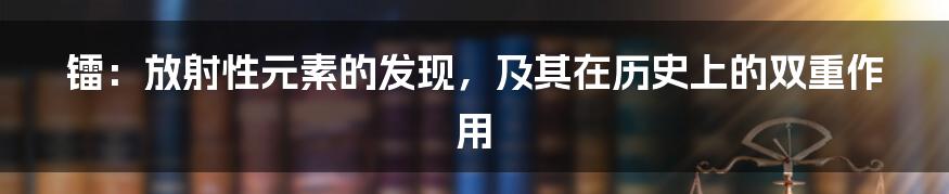 镭：放射性元素的发现，及其在历史上的双重作用