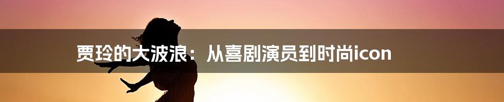 贾玲的大波浪：从喜剧演员到时尚icon