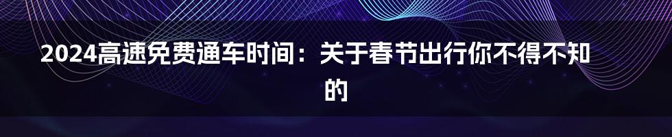 2024高速免费通车时间：关于春节出行你不得不知的