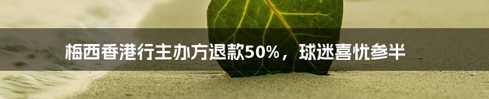 梅西香港行主办方退款50%，球迷喜忧参半