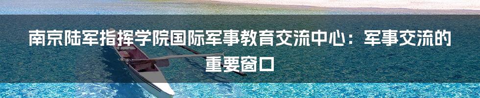 南京陆军指挥学院国际军事教育交流中心：军事交流的重要窗口