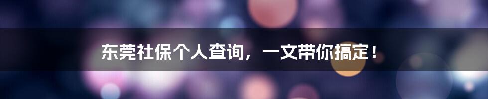 东莞社保个人查询，一文带你搞定！