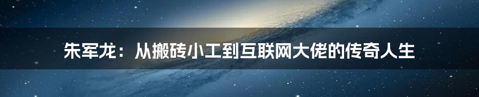 朱军龙：从搬砖小工到互联网大佬的传奇人生