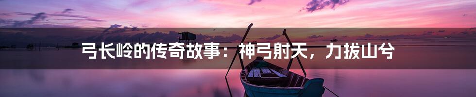 弓长岭的传奇故事：神弓射天，力拔山兮