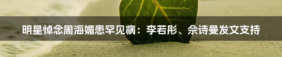 明星悼念周海媚患罕见病：李若彤、佘诗曼发文支持