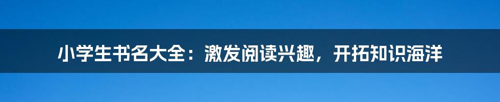 小学生书名大全：激发阅读兴趣，开拓知识海洋