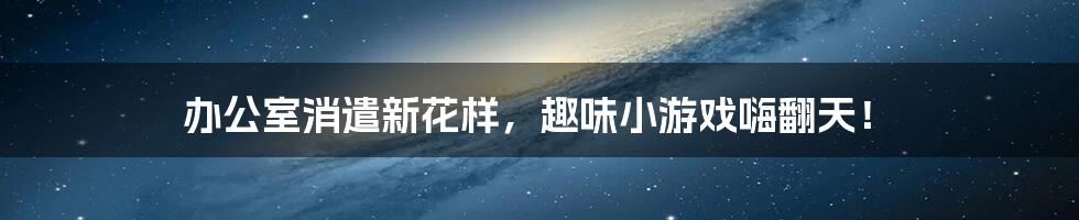 办公室消遣新花样，趣味小游戏嗨翻天！