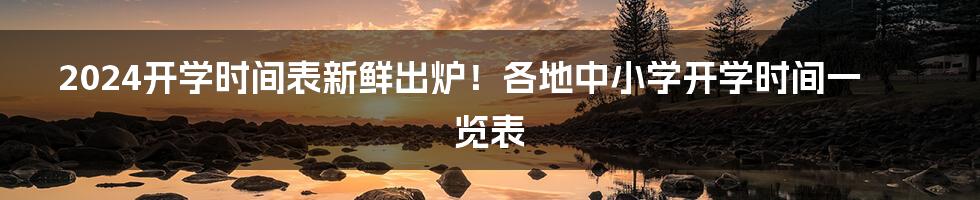 2024开学时间表新鲜出炉！各地中小学开学时间一览表