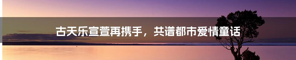 古天乐宣萱再携手，共谱都市爱情童话