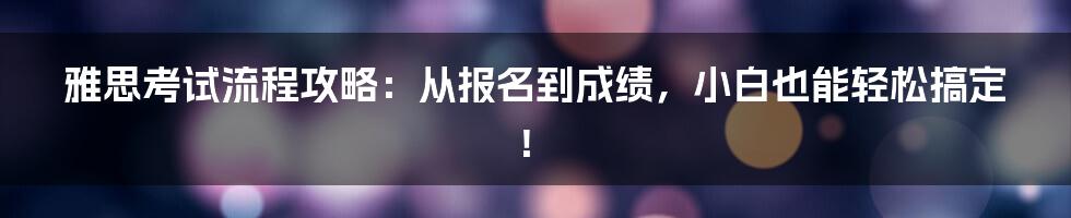 雅思考试流程攻略：从报名到成绩，小白也能轻松搞定！