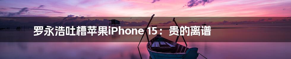 罗永浩吐槽苹果iPhone 15：贵的离谱