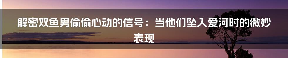 解密双鱼男偷偷心动的信号：当他们坠入爱河时的微妙表现