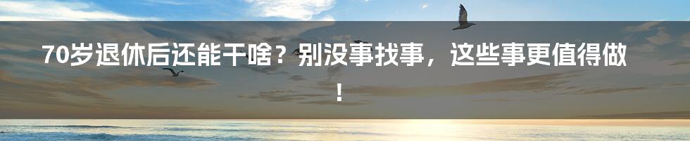 70岁退休后还能干啥？别没事找事，这些事更值得做！