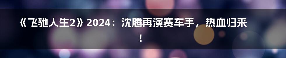 《飞驰人生2》2024：沈腾再演赛车手，热血归来！