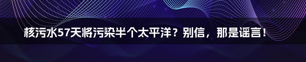 核污水57天将污染半个太平洋？别信，那是谣言！