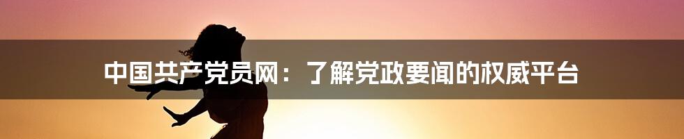 中国共产党员网：了解党政要闻的权威平台