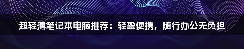 超轻薄笔记本电脑推荐：轻盈便携，随行办公无负担