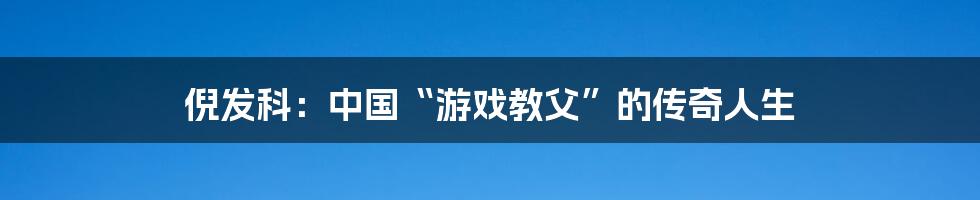 倪发科：中国“游戏教父”的传奇人生