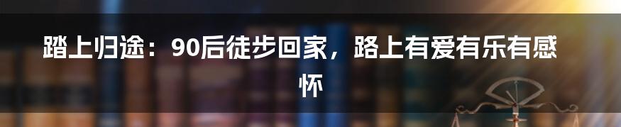 踏上归途：90后徒步回家，路上有爱有乐有感怀