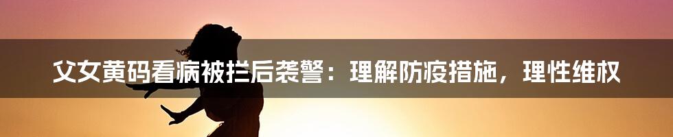 父女黄码看病被拦后袭警：理解防疫措施，理性维权