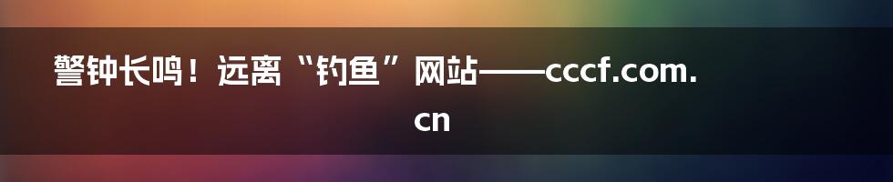 警钟长鸣！远离“钓鱼”网站——cccf.com.cn