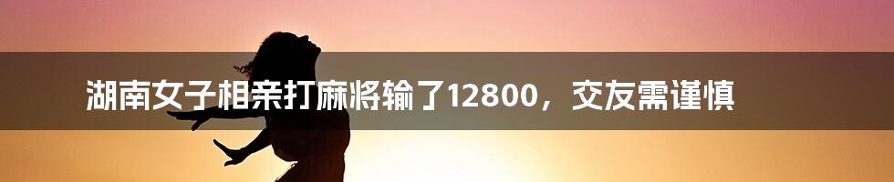 湖南女子相亲打麻将输了12800，交友需谨慎