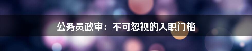 公务员政审：不可忽视的入职门槛