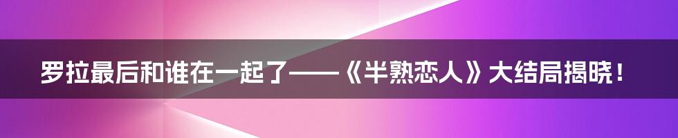 罗拉最后和谁在一起了——《半熟恋人》大结局揭晓！