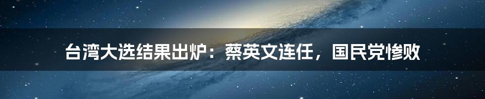 台湾大选结果出炉：蔡英文连任，国民党惨败