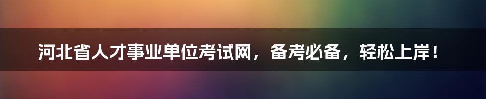 河北省人才事业单位考试网，备考必备，轻松上岸！